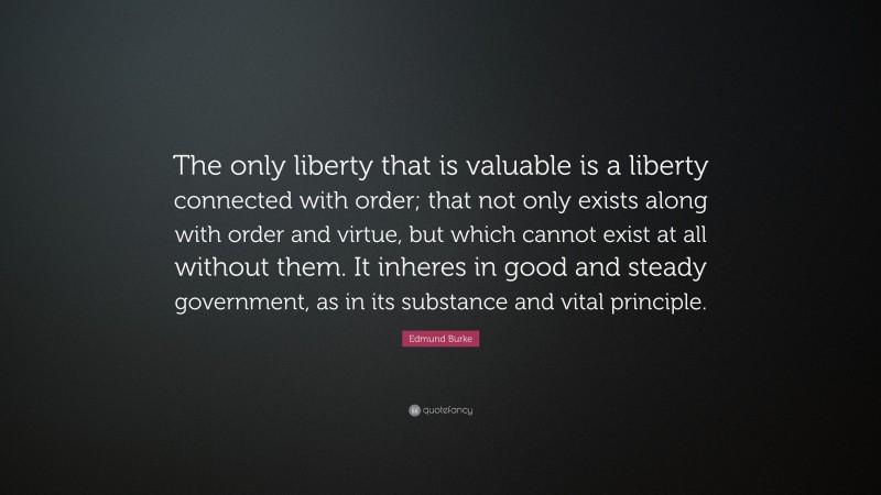 Edmund Burke Quote: “The only liberty that is valuable is a liberty connected with order; that not only exists along with order and virtue, but which cannot exist at all without them. It inheres in good and steady government, as in its substance and vital principle.”