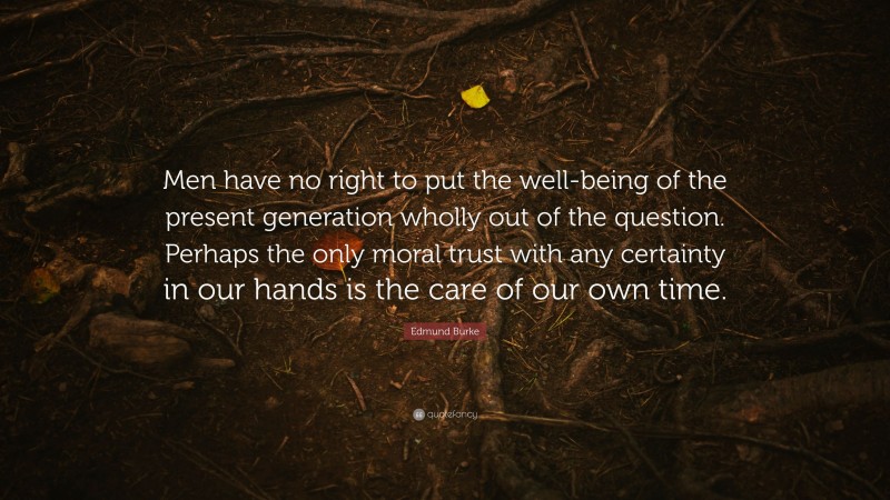 Edmund Burke Quote: “Men have no right to put the well-being of the present generation wholly out of the question. Perhaps the only moral trust with any certainty in our hands is the care of our own time.”
