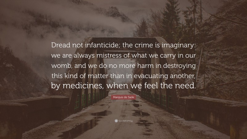 Marquis de Sade Quote: “Dread not infanticide; the crime is imaginary: we are always mistress of what we carry in our womb, and we do no more harm in destroying this kind of matter than in evacuating another, by medicines, when we feel the need.”