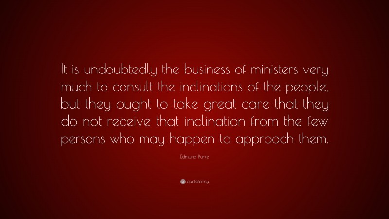 Edmund Burke Quote: “It is undoubtedly the business of ministers very much to consult the inclinations of the people, but they ought to take great care that they do not receive that inclination from the few persons who may happen to approach them.”