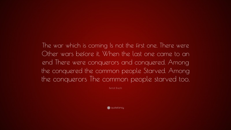Bertolt Brecht Quote: “The war which is coming Is not the first one. There were Other wars before it. When the last one came to an end There were conquerors and conquered. Among the conquered the common people Starved. Among the conquerors The common people starved too.”