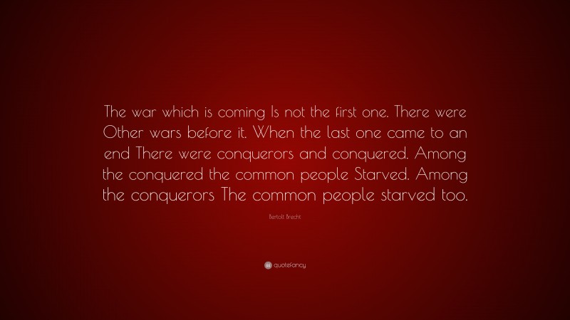 Bertolt Brecht Quote: “The war which is coming Is not the first one. There were Other wars before it. When the last one came to an end There were conquerors and conquered. Among the conquered the common people Starved. Among the conquerors The common people starved too.”