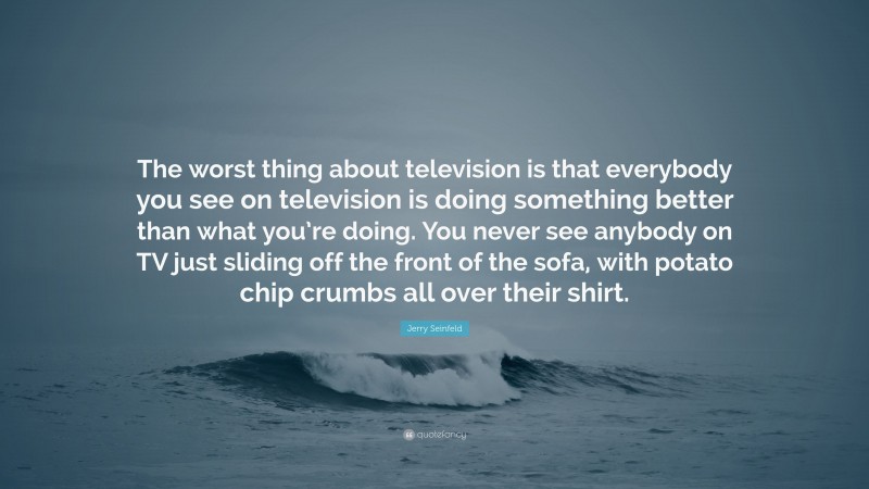 Jerry Seinfeld Quote: “The worst thing about television is that everybody you see on television is doing something better than what you’re doing. You never see anybody on TV just sliding off the front of the sofa, with potato chip crumbs all over their shirt.”