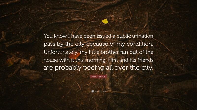 Jerry Seinfeld Quote: “You know I have been issued a public urination pass by the city because of my condition. Unfortunately, my little brother ran out of the house with it this morning. Him and his friends are probably peeing all over the city.”