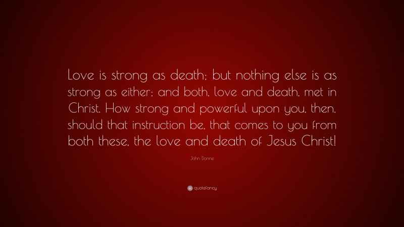 John Donne Quote: “Love is strong as death; but nothing else is as strong as either; and both, love and death, met in Christ. How strong and powerful upon you, then, should that instruction be, that comes to you from both these, the love and death of Jesus Christ!”