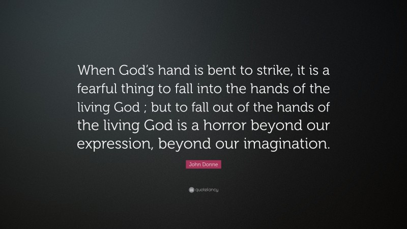 John Donne Quote: “When God’s hand is bent to strike, it is a fearful thing to fall into the hands of the living God ; but to fall out of the hands of the living God is a horror beyond our expression, beyond our imagination.”