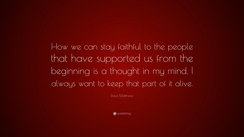 Dave Matthews Quote: “How we can stay faithful to the people that have supported us from the beginning is a thought in my mind. I always want to keep that part of it alive.”