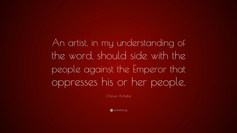 Chinua Achebe Quote: “An artist, in my understanding of the word, should side with the people against the Emperor that oppresses his or her people.”