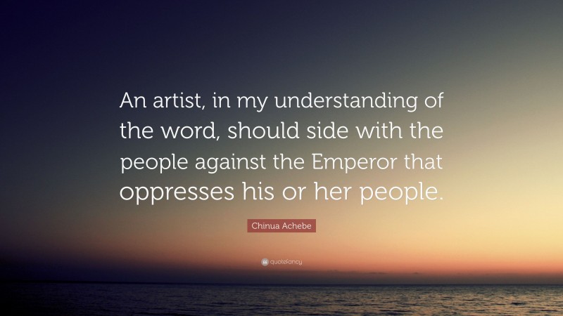 Chinua Achebe Quote: “An artist, in my understanding of the word, should side with the people against the Emperor that oppresses his or her people.”