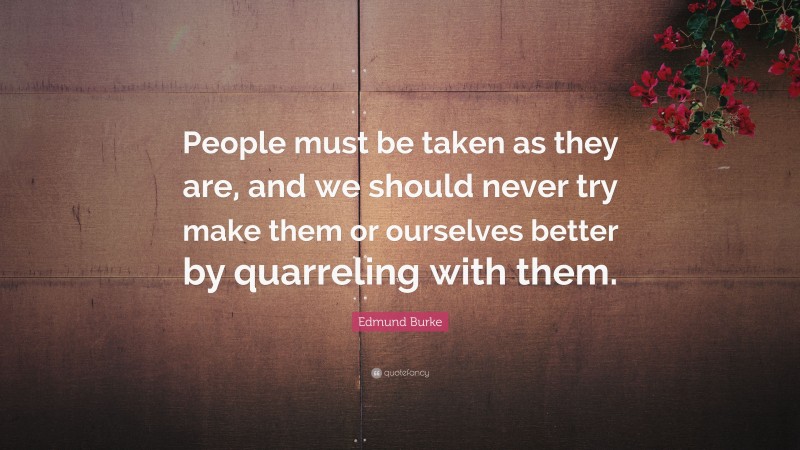 Edmund Burke Quote: “People must be taken as they are, and we should never try make them or ourselves better by quarreling with them.”