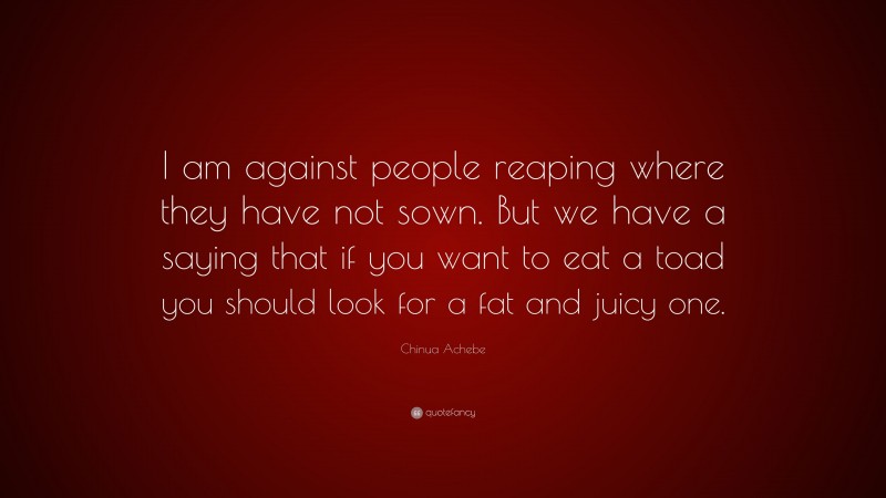 Chinua Achebe Quote: “I am against people reaping where they have not sown. But we have a saying that if you want to eat a toad you should look for a fat and juicy one.”