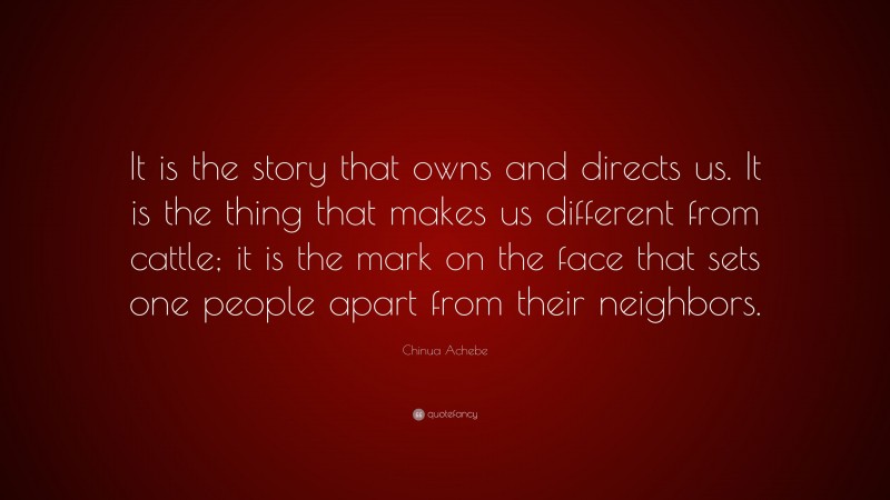 Chinua Achebe Quote: “It is the story that owns and directs us. It is the thing that makes us different from cattle; it is the mark on the face that sets one people apart from their neighbors.”