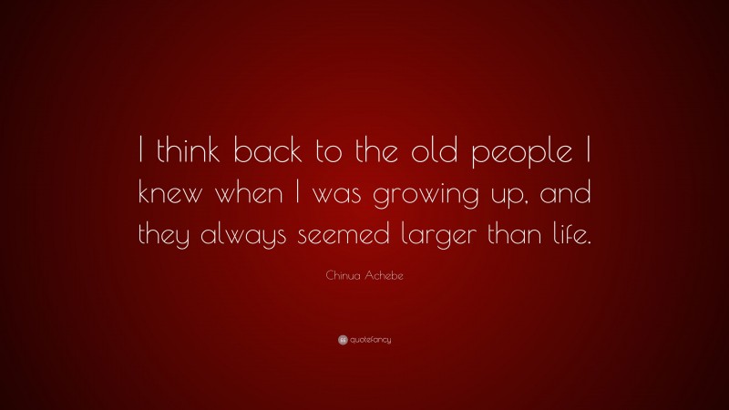 Chinua Achebe Quote: “I think back to the old people I knew when I was growing up, and they always seemed larger than life.”