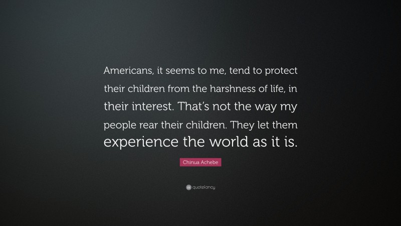 Chinua Achebe Quote: “Americans, it seems to me, tend to protect their children from the harshness of life, in their interest. That’s not the way my people rear their children. They let them experience the world as it is.”