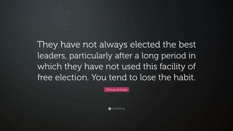 Chinua Achebe Quote: “They have not always elected the best leaders, particularly after a long period in which they have not used this facility of free election. You tend to lose the habit.”