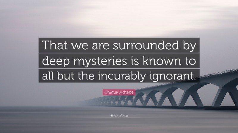 Chinua Achebe Quote: “That we are surrounded by deep mysteries is known to all but the incurably ignorant.”