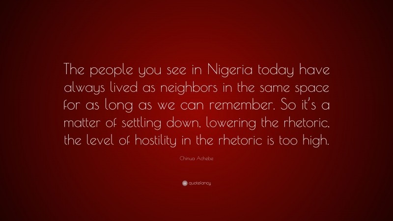 Chinua Achebe Quote: “The people you see in Nigeria today have always lived as neighbors in the same space for as long as we can remember. So it’s a matter of settling down, lowering the rhetoric, the level of hostility in the rhetoric is too high.”