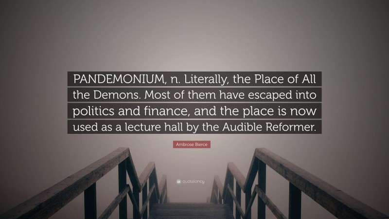 Ambrose Bierce Quote: “PANDEMONIUM, n. Literally, the Place of All the Demons. Most of them have escaped into politics and finance, and the place is now used as a lecture hall by the Audible Reformer.”