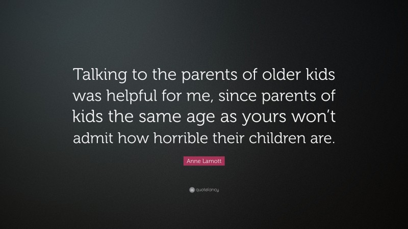 Anne Lamott Quote: “Talking to the parents of older kids was helpful for me, since parents of kids the same age as yours won’t admit how horrible their children are.”