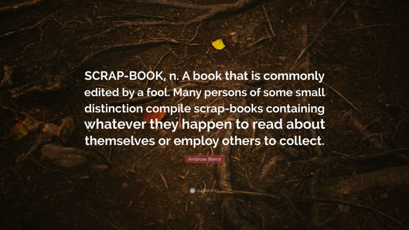 Ambrose Bierce Quote: “SCRAP-BOOK, n. A book that is commonly edited by a fool. Many persons of some small distinction compile scrap-books containing whatever they happen to read about themselves or employ others to collect.”