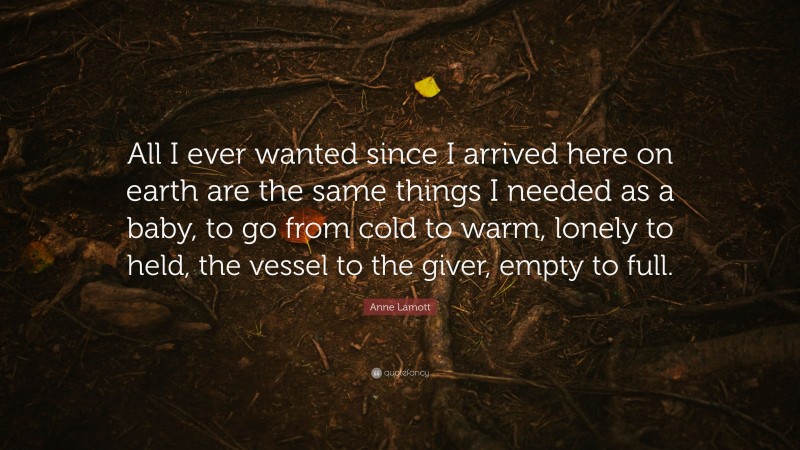 Anne Lamott Quote: “All I ever wanted since I arrived here on earth are the same things I needed as a baby, to go from cold to warm, lonely to held, the vessel to the giver, empty to full.”