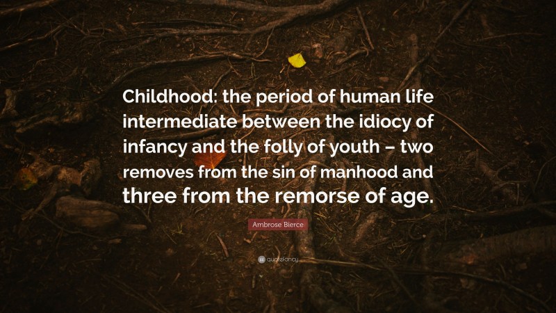 Ambrose Bierce Quote: “Childhood: the period of human life intermediate between the idiocy of infancy and the folly of youth – two removes from the sin of manhood and three from the remorse of age.”