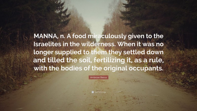 Ambrose Bierce Quote: “MANNA, n. A food miraculously given to the Israelites in the wilderness. When it was no longer supplied to them they settled down and tilled the soil, fertilizing it, as a rule, with the bodies of the original occupants.”