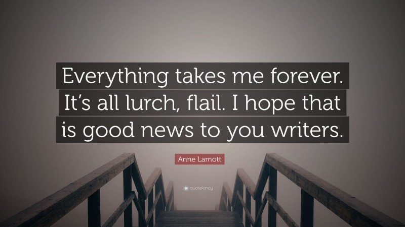 Anne Lamott Quote: “Everything takes me forever. It’s all lurch, flail. I hope that is good news to you writers.”