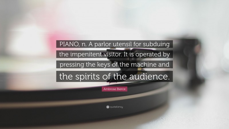 Ambrose Bierce Quote: “PIANO, n. A parlor utensil for subduing the impenitent visitor. It is operated by pressing the keys of the machine and the spirits of the audience.”