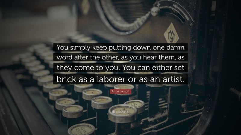 Anne Lamott Quote: “You simply keep putting down one damn word after the other, as you hear them, as they come to you. You can either set brick as a laborer or as an artist.”