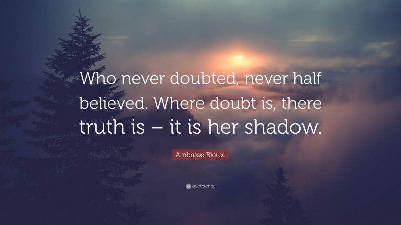 Ambrose Bierce Quote: “Who never doubted, never half believed. Where doubt is, there truth is – it is her shadow.”