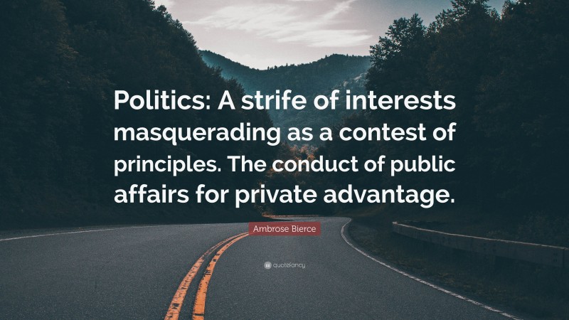 Ambrose Bierce Quote: “Politics: A strife of interests masquerading as a contest of principles. The conduct of public affairs for private advantage.”