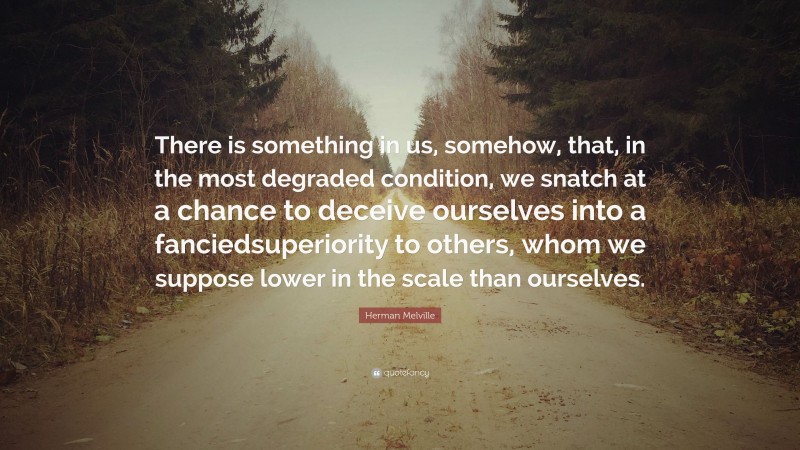 Herman Melville Quote: “There is something in us, somehow, that, in the most degraded condition, we snatch at a chance to deceive ourselves into a fanciedsuperiority to others, whom we suppose lower in the scale than ourselves.”