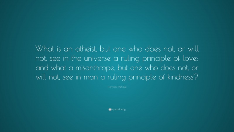 Herman Melville Quote: “What is an atheist, but one who does not, or will not, see in the universe a ruling principle of love; and what a misanthrope, but one who does not, or will not, see in man a ruling principle of kindness?”