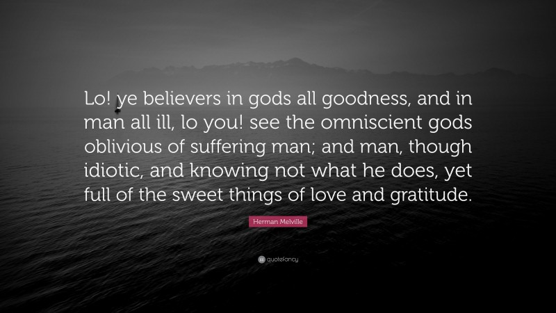 Herman Melville Quote: “Lo! ye believers in gods all goodness, and in man all ill, lo you! see the omniscient gods oblivious of suffering man; and man, though idiotic, and knowing not what he does, yet full of the sweet things of love and gratitude.”