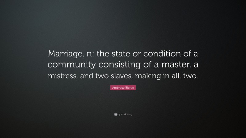Ambrose Bierce Quote: “Marriage, n: the state or condition of a community consisting of a master, a mistress, and two slaves, making in all, two.”
