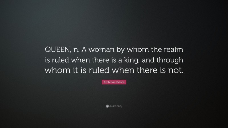 Ambrose Bierce Quote: “QUEEN, n. A woman by whom the realm is ruled when there is a king, and through whom it is ruled when there is not.”