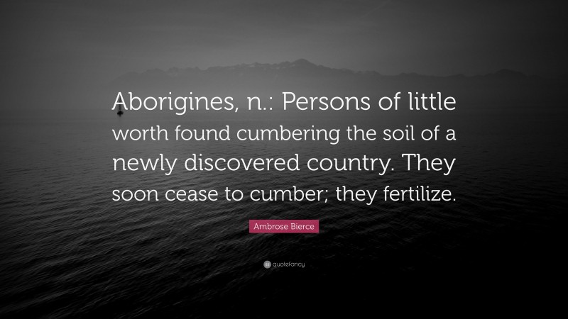 Ambrose Bierce Quote: “Aborigines, n.: Persons of little worth found cumbering the soil of a newly discovered country. They soon cease to cumber; they fertilize.”