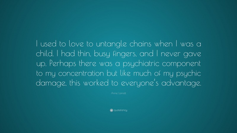 Anne Lamott Quote: “I used to love to untangle chains when I was a child. I had thin, busy fingers, and I never gave up. Perhaps there was a psychiatric component to my concentration but like much of my psychic damage, this worked to everyone’s advantage.”