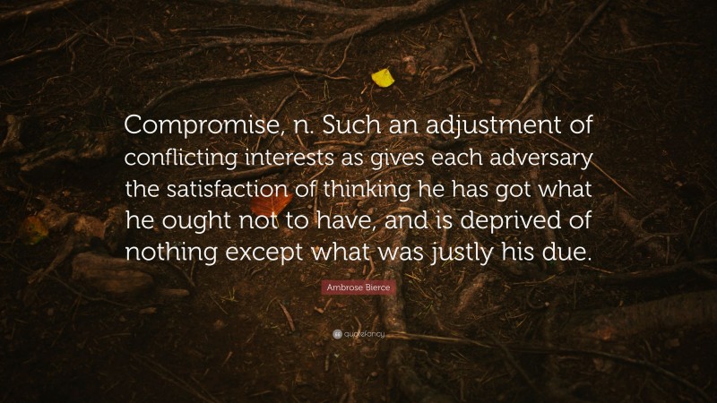 Ambrose Bierce Quote: “Compromise, n. Such an adjustment of conflicting interests as gives each adversary the satisfaction of thinking he has got what he ought not to have, and is deprived of nothing except what was justly his due.”