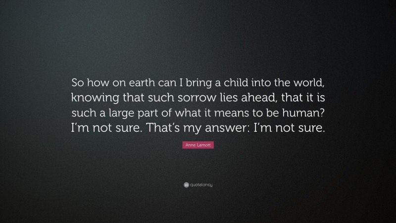Anne Lamott Quote: “So how on earth can I bring a child into the world, knowing that such sorrow lies ahead, that it is such a large part of what it means to be human? I’m not sure. That’s my answer: I’m not sure.”