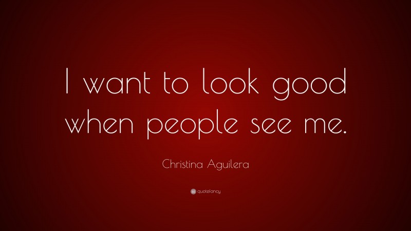 Christina Aguilera Quote: “I want to look good when people see me.”