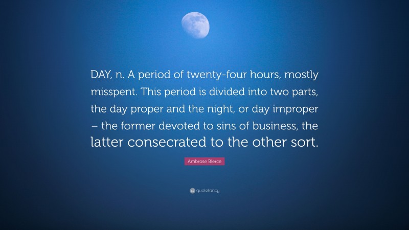Ambrose Bierce Quote: “DAY, n. A period of twenty-four hours, mostly misspent. This period is divided into two parts, the day proper and the night, or day improper – the former devoted to sins of business, the latter consecrated to the other sort.”