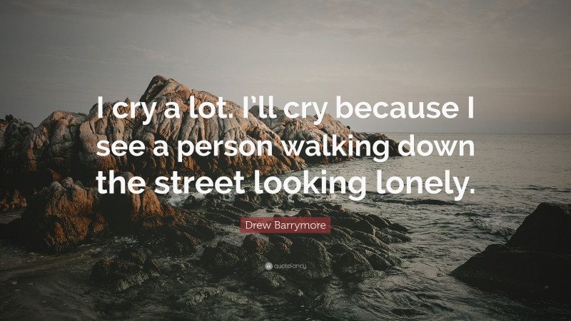 Drew Barrymore Quote: “I cry a lot. I’ll cry because I see a person walking down the street looking lonely.”