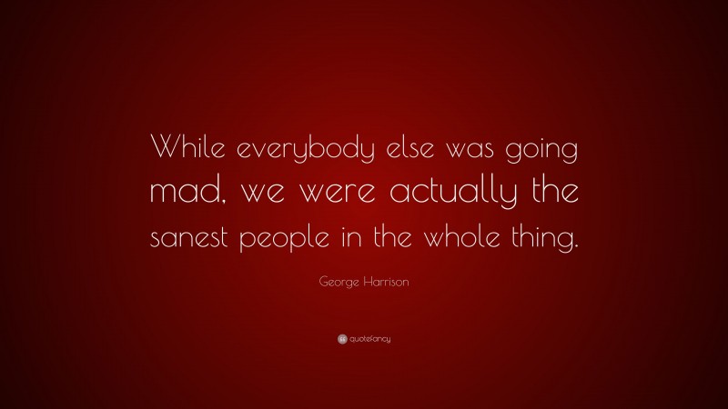 George Harrison Quote: “While everybody else was going mad, we were actually the sanest people in the whole thing.”