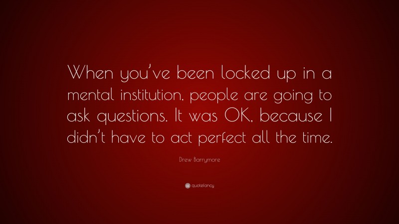 Drew Barrymore Quote: “When you’ve been locked up in a mental institution, people are going to ask questions. It was OK, because I didn’t have to act perfect all the time.”