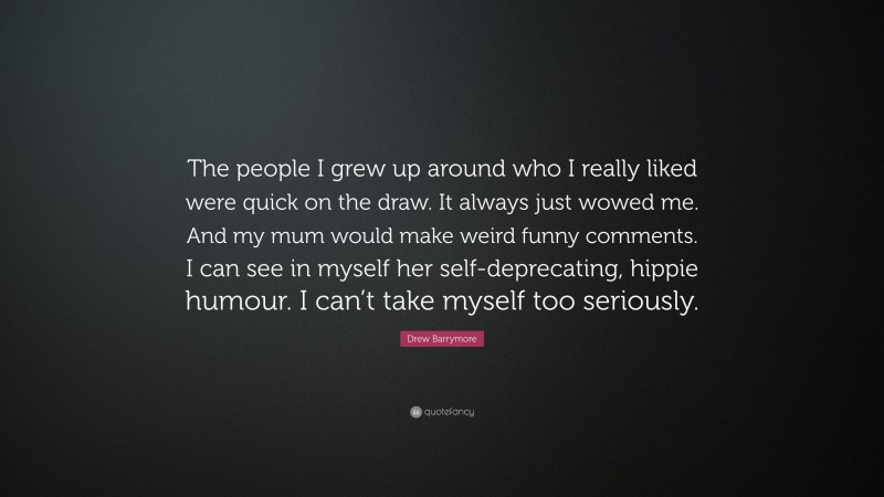Drew Barrymore Quote: “The people I grew up around who I really liked were quick on the draw. It always just wowed me. And my mum would make weird funny comments. I can see in myself her self-deprecating, hippie humour. I can’t take myself too seriously.”