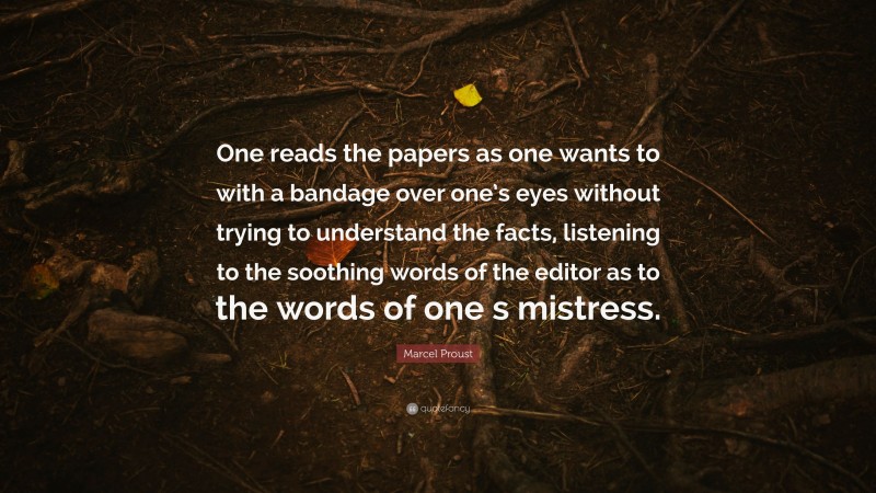 Marcel Proust Quote: “One reads the papers as one wants to with a bandage over one’s eyes without trying to understand the facts, listening to the soothing words of the editor as to the words of one s mistress.”
