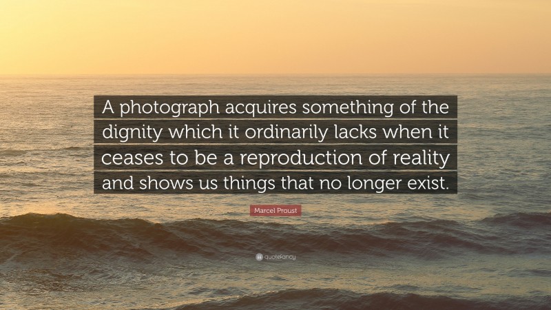 Marcel Proust Quote: “A photograph acquires something of the dignity which it ordinarily lacks when it ceases to be a reproduction of reality and shows us things that no longer exist.”
