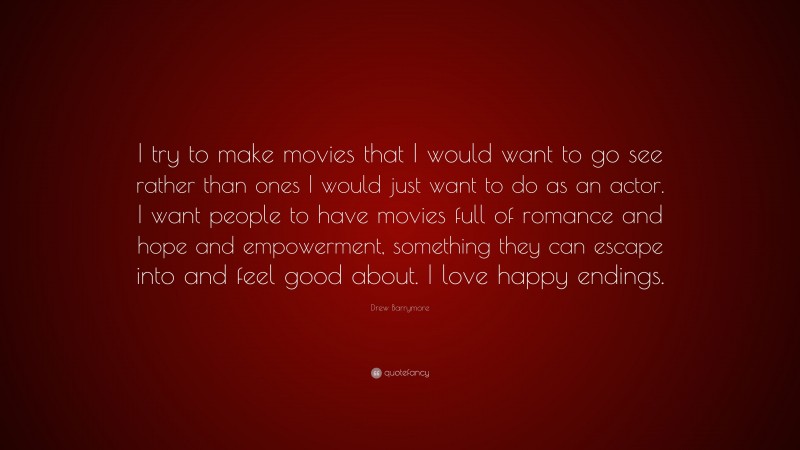 Drew Barrymore Quote: “I try to make movies that I would want to go see rather than ones I would just want to do as an actor. I want people to have movies full of romance and hope and empowerment, something they can escape into and feel good about. I love happy endings.”